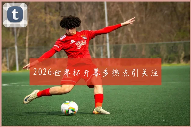 2026世界杯开幕多热点引关注