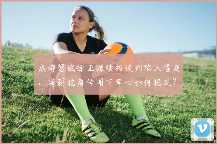 成都蓉城徐正源续约谈判陷入僵局，高薪挖角传闻下军心如何稳定？